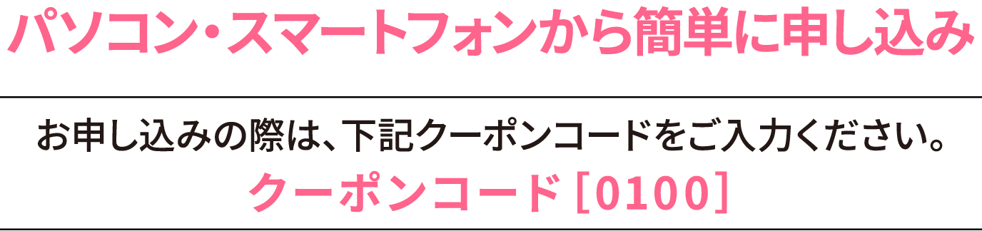 パソコン・スマートフォンから簡単にお申込み お申し込みの際は、下記クーポンコードをご入力ください。クーポンコード[0100]