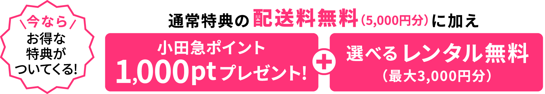 今ならお得な特典3点がついてくる！通常特典の配送料無料(5,000円分)に加え小田急ポイント1,000ptプレゼント / 選べるレンタル無料(最大3,000円分)