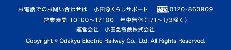 お電話でのお問い合わせは 小田急くらしサポート 0120-860909 営業時間10:00～17:00 年中無休(1/1～1/3除く) odakyu 運営会社 小田急電鉄株式会社 Copyright © Odakyu Electric Railway Co., Ltd. All Rights Reserved.