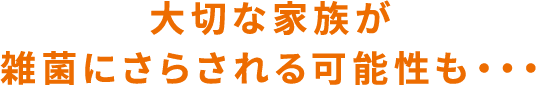 大切な家族が雑菌にさらされる可能性も・・・