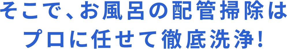 そこで、お風呂の配管掃除はプロに任せて徹底洗浄！