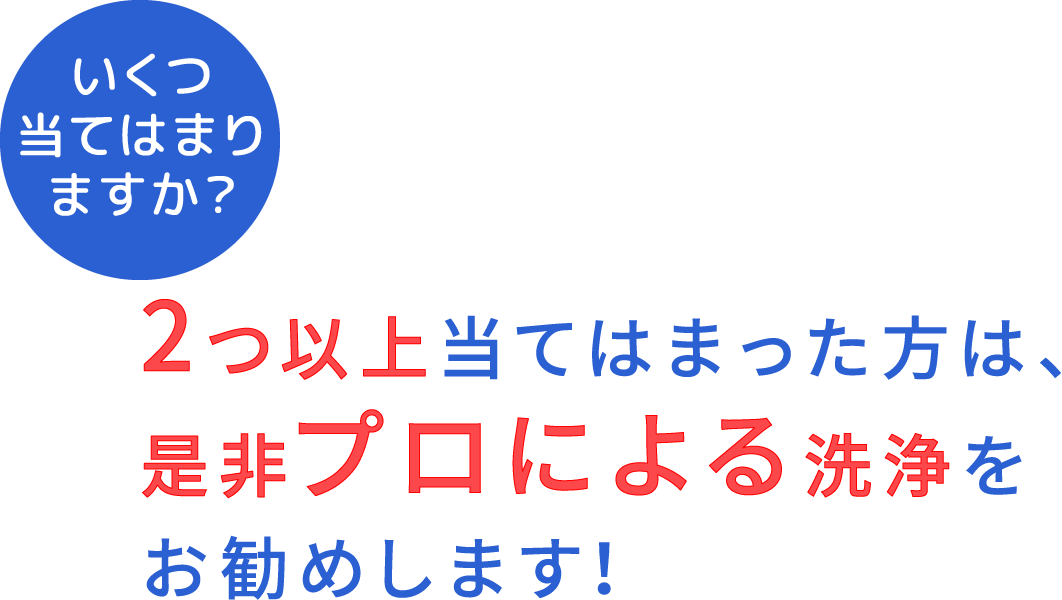 いくつ当てはまりますか？2つ以上当てはまった方は、是非プロによる洗浄をお勧めします！