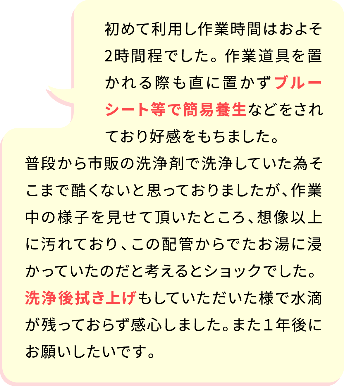 初めて利用し作業時間はおよそ2時間程でした。 作業道具を置かれる際も直に置かずブルーシート等で簡易養生などをされており好感をもちました。普段から市販の洗浄剤で洗浄していた為そこまで酷くないと思っておりましたが、作業中の様子を見せて頂いたところ、想像以上に汚れており、この配管からでたお湯に浸かっていたのだと考えるとショックでした。 洗浄後拭き上げもしていただいた様で水滴が残っておらず感心しました。また１年後にお願いしたいです。