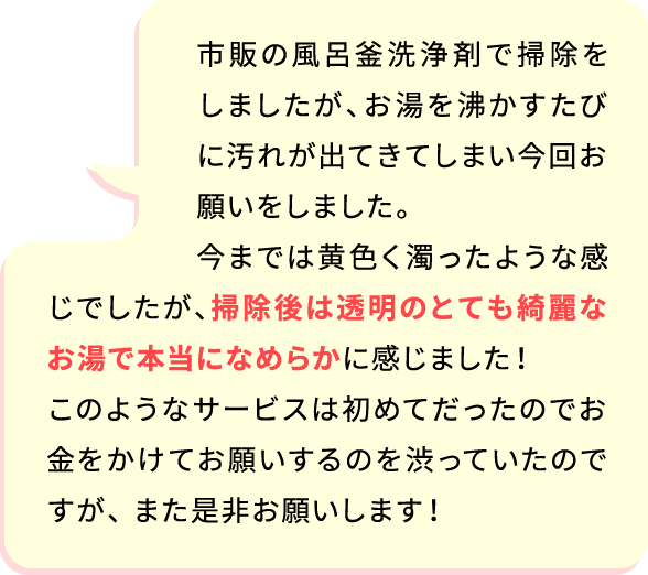 市販の風呂釜洗浄で掃除をしましたが、お湯を沸かすたびに汚れが出てきてしまい今回お願いをしました。 今までは黄色く濁ったような感じでしたが、掃除後は水色のとても綺麗なお湯で本当になめらかに感じました！このようなサービスは初めてだったのでお金をかけてお願いするのを渋っていたのですが、 また是非お願いします！