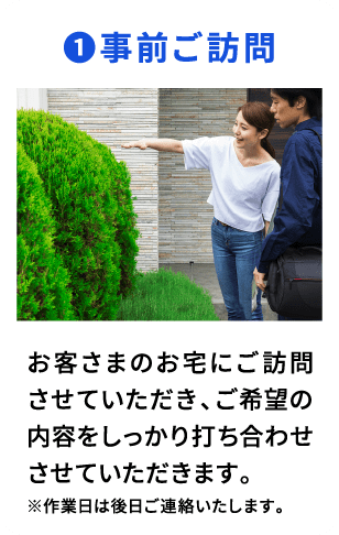 ①事前ご訪問 お客さまのお宅いご訪問させていただき、ご希望の内容をしっかり打ち合わせさせていただきます。 ※作業日は後日ご連絡いたします。