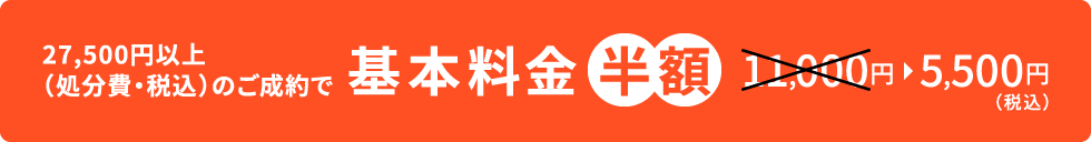 27,500円以上(処分費・税込)のご成約で 基本料金半額 11,000円→5,500円(税込)